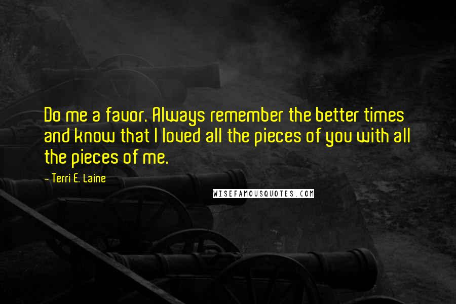 Terri E. Laine Quotes: Do me a favor. Always remember the better times and know that I loved all the pieces of you with all the pieces of me.