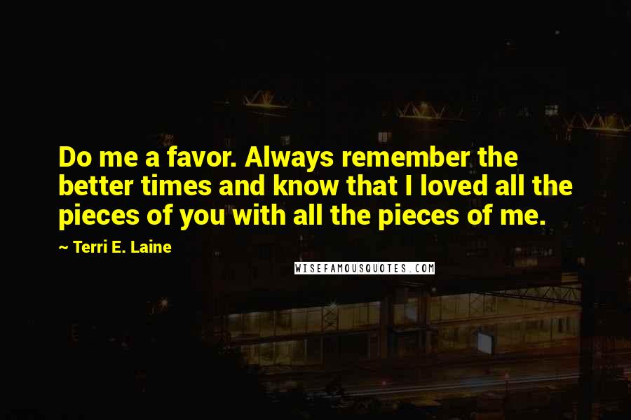 Terri E. Laine Quotes: Do me a favor. Always remember the better times and know that I loved all the pieces of you with all the pieces of me.