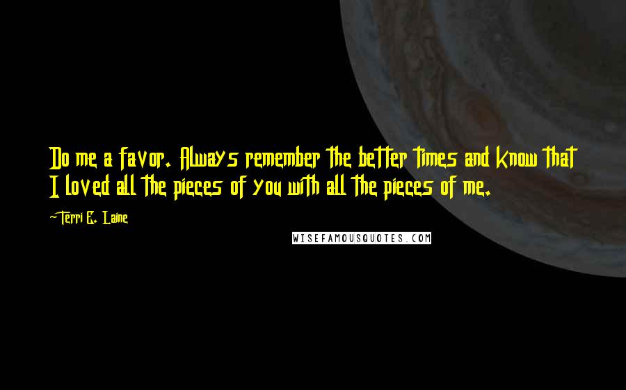 Terri E. Laine Quotes: Do me a favor. Always remember the better times and know that I loved all the pieces of you with all the pieces of me.