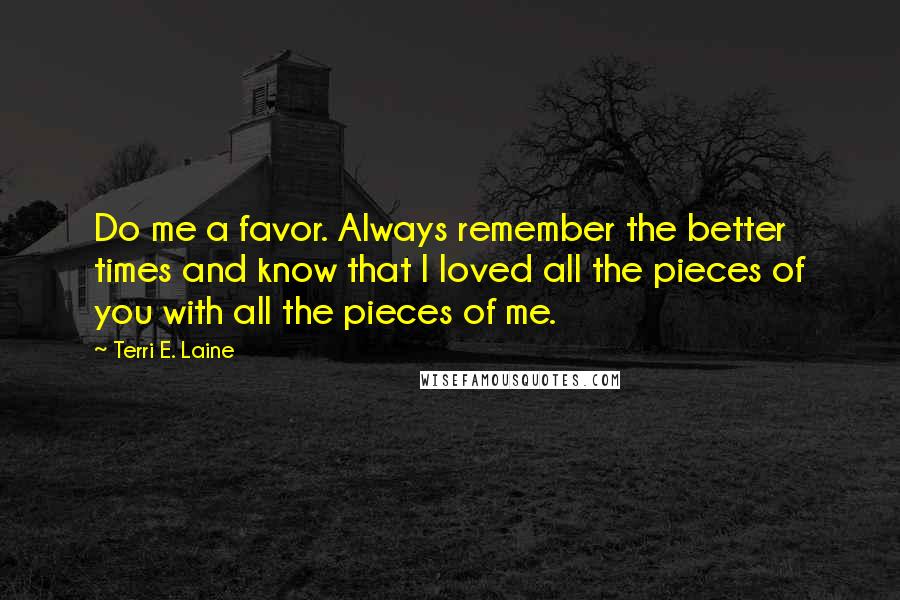 Terri E. Laine Quotes: Do me a favor. Always remember the better times and know that I loved all the pieces of you with all the pieces of me.