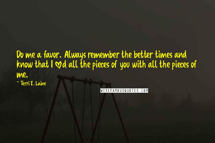 Terri E. Laine Quotes: Do me a favor. Always remember the better times and know that I loved all the pieces of you with all the pieces of me.