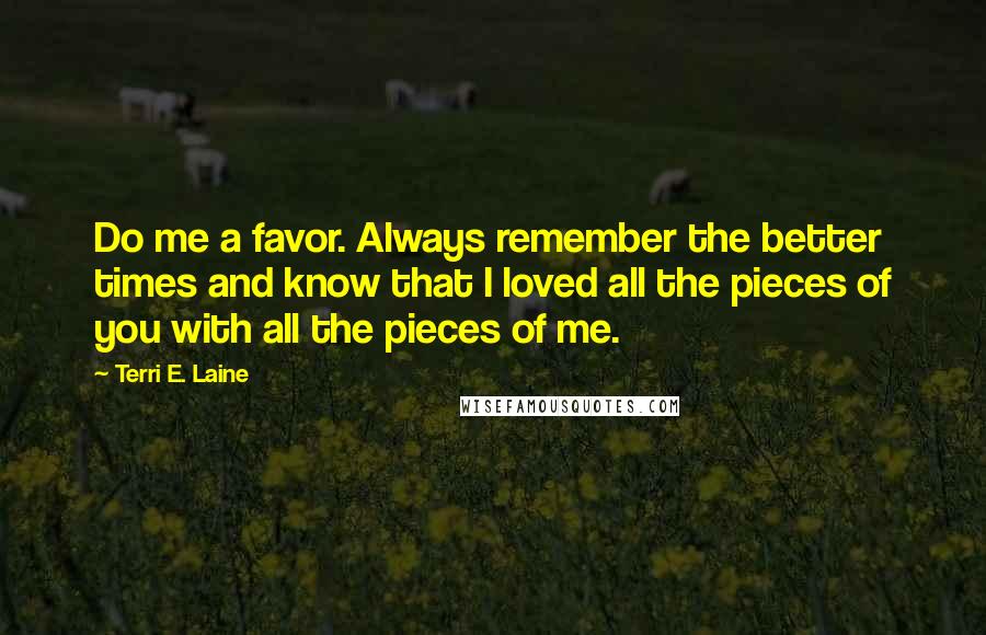 Terri E. Laine Quotes: Do me a favor. Always remember the better times and know that I loved all the pieces of you with all the pieces of me.