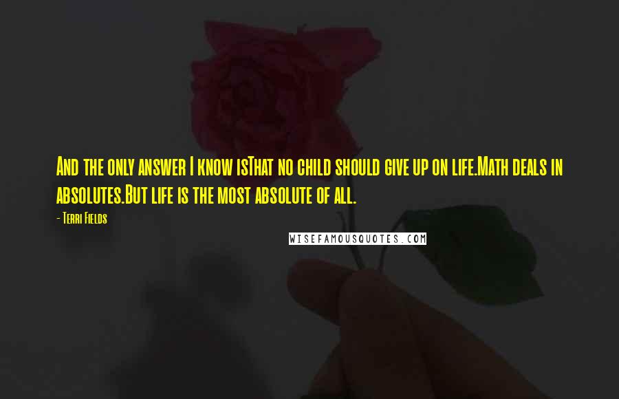 Terri Fields Quotes: And the only answer I know isThat no child should give up on life.Math deals in absolutes.But life is the most absolute of all.