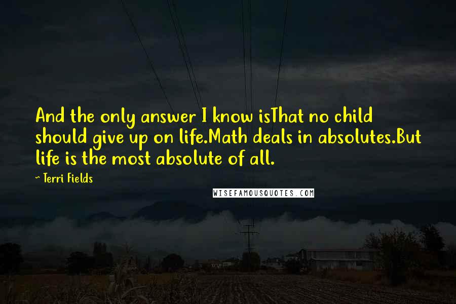 Terri Fields Quotes: And the only answer I know isThat no child should give up on life.Math deals in absolutes.But life is the most absolute of all.