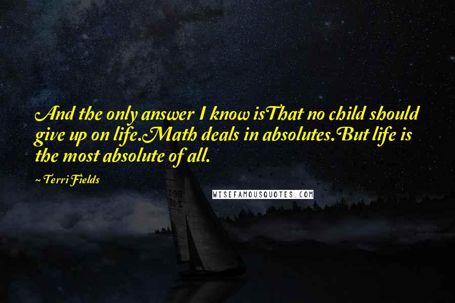 Terri Fields Quotes: And the only answer I know isThat no child should give up on life.Math deals in absolutes.But life is the most absolute of all.