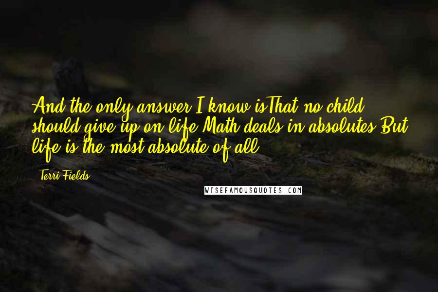 Terri Fields Quotes: And the only answer I know isThat no child should give up on life.Math deals in absolutes.But life is the most absolute of all.