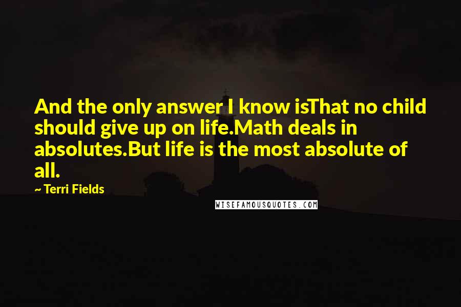 Terri Fields Quotes: And the only answer I know isThat no child should give up on life.Math deals in absolutes.But life is the most absolute of all.