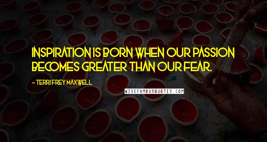 Terri Frey Maxwell Quotes: Inspiration is born when our passion becomes greater than our fear.