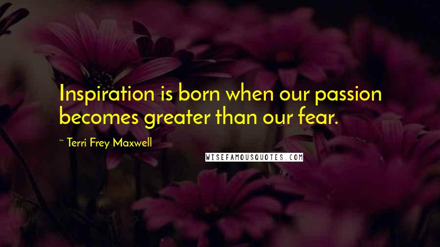 Terri Frey Maxwell Quotes: Inspiration is born when our passion becomes greater than our fear.