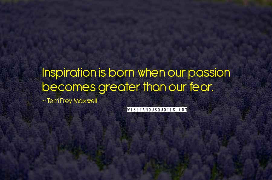 Terri Frey Maxwell Quotes: Inspiration is born when our passion becomes greater than our fear.