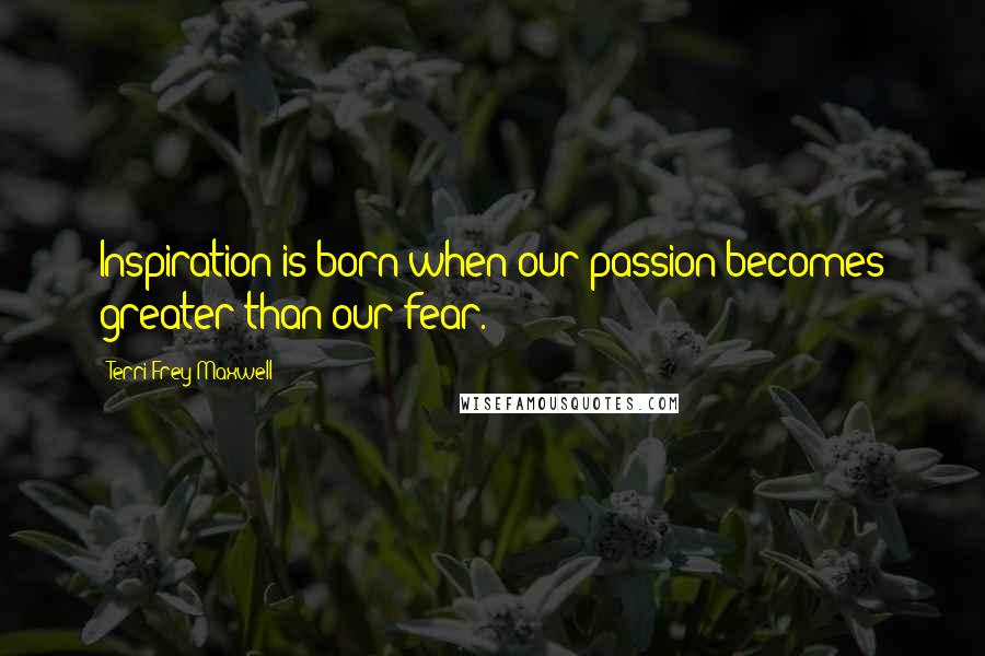 Terri Frey Maxwell Quotes: Inspiration is born when our passion becomes greater than our fear.