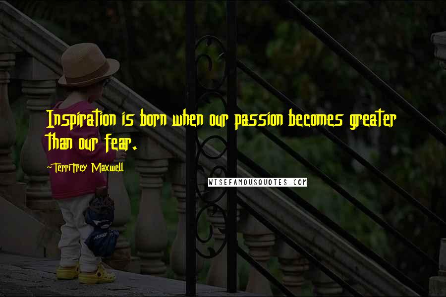 Terri Frey Maxwell Quotes: Inspiration is born when our passion becomes greater than our fear.