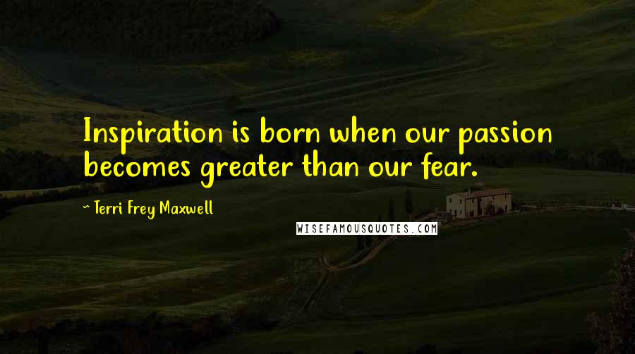 Terri Frey Maxwell Quotes: Inspiration is born when our passion becomes greater than our fear.