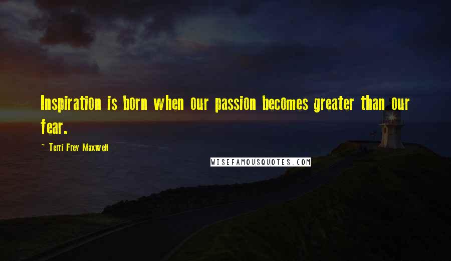 Terri Frey Maxwell Quotes: Inspiration is born when our passion becomes greater than our fear.