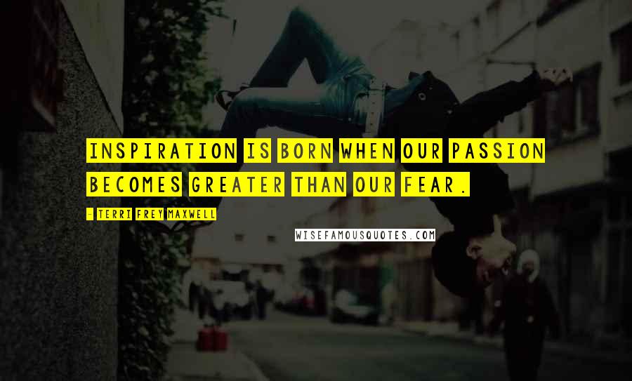 Terri Frey Maxwell Quotes: Inspiration is born when our passion becomes greater than our fear.