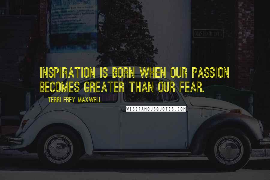 Terri Frey Maxwell Quotes: Inspiration is born when our passion becomes greater than our fear.