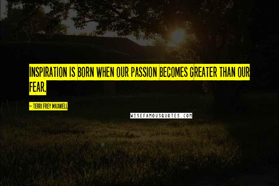 Terri Frey Maxwell Quotes: Inspiration is born when our passion becomes greater than our fear.