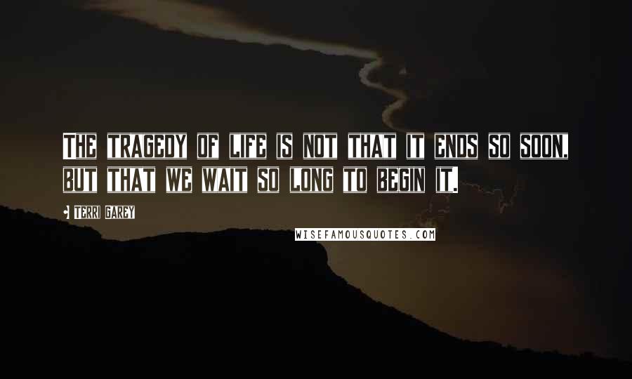 Terri Garey Quotes: The tragedy of life is not that it ends so soon, but that we wait so long to begin it.