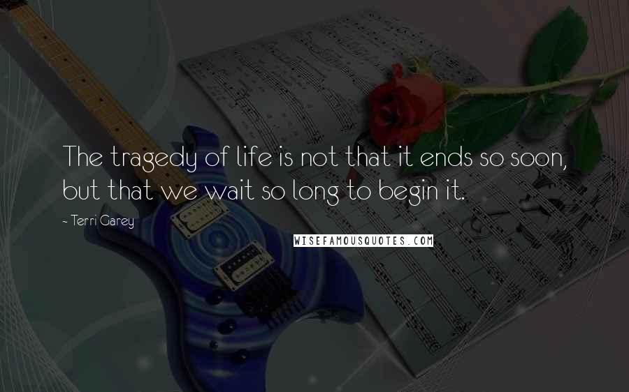 Terri Garey Quotes: The tragedy of life is not that it ends so soon, but that we wait so long to begin it.