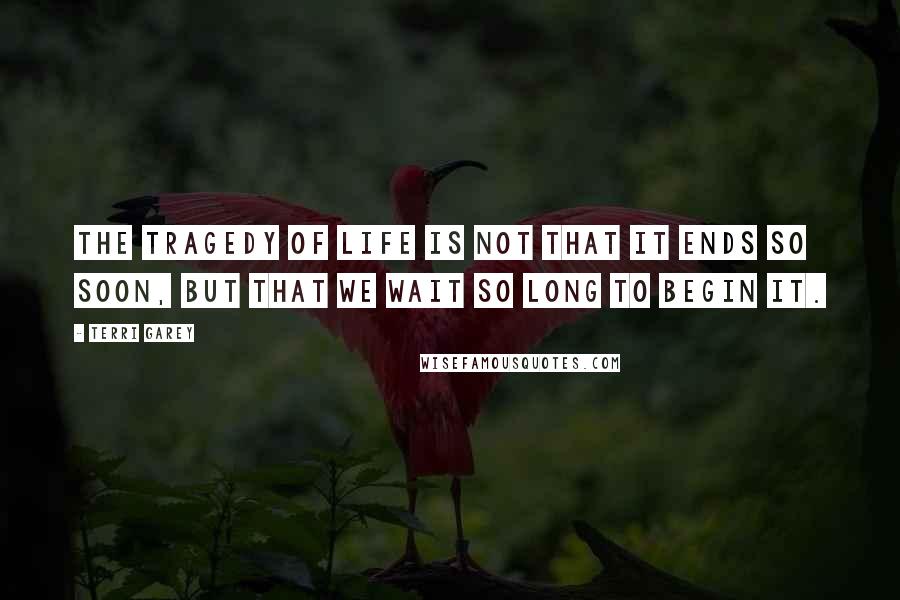 Terri Garey Quotes: The tragedy of life is not that it ends so soon, but that we wait so long to begin it.