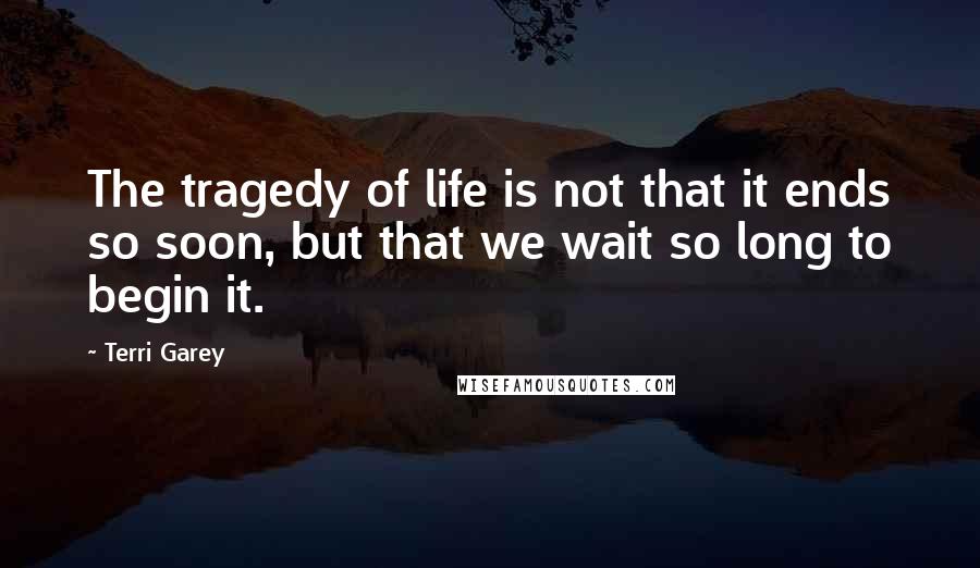 Terri Garey Quotes: The tragedy of life is not that it ends so soon, but that we wait so long to begin it.