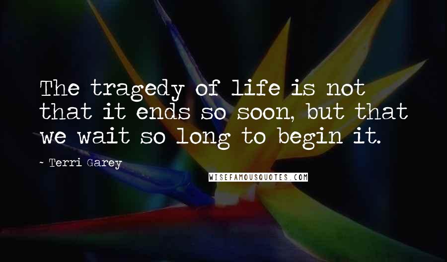 Terri Garey Quotes: The tragedy of life is not that it ends so soon, but that we wait so long to begin it.