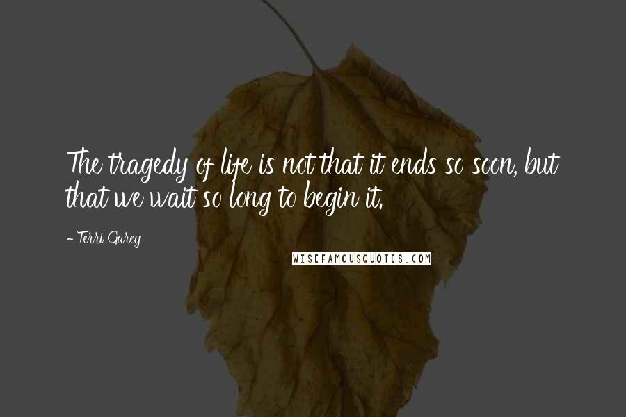 Terri Garey Quotes: The tragedy of life is not that it ends so soon, but that we wait so long to begin it.