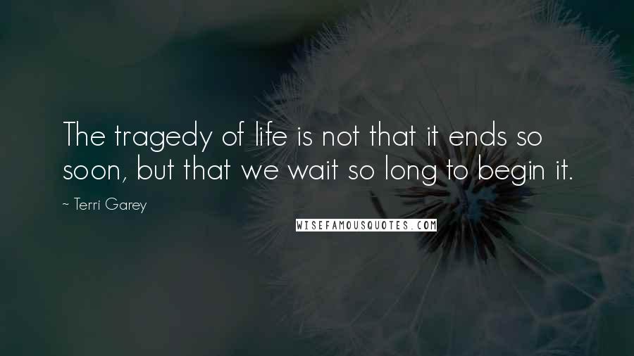 Terri Garey Quotes: The tragedy of life is not that it ends so soon, but that we wait so long to begin it.