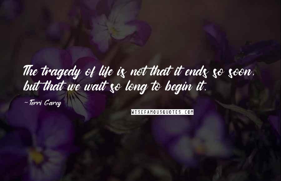 Terri Garey Quotes: The tragedy of life is not that it ends so soon, but that we wait so long to begin it.