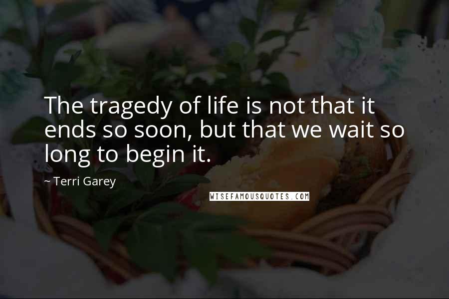 Terri Garey Quotes: The tragedy of life is not that it ends so soon, but that we wait so long to begin it.