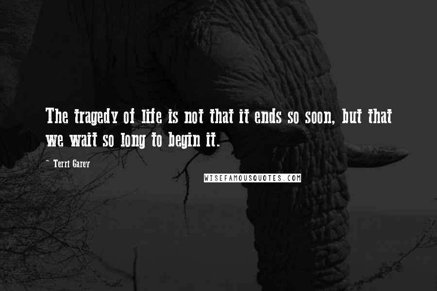 Terri Garey Quotes: The tragedy of life is not that it ends so soon, but that we wait so long to begin it.