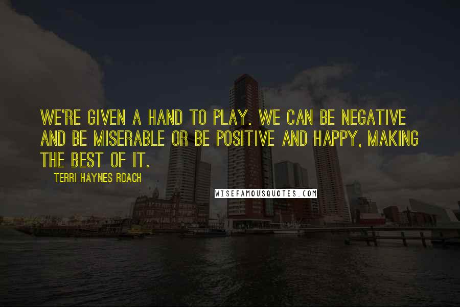 Terri Haynes Roach Quotes: We're given a hand to play. We can be negative and be miserable or be positive and happy, making the best of it.