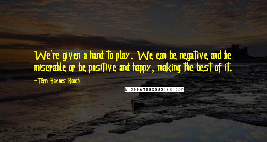 Terri Haynes Roach Quotes: We're given a hand to play. We can be negative and be miserable or be positive and happy, making the best of it.