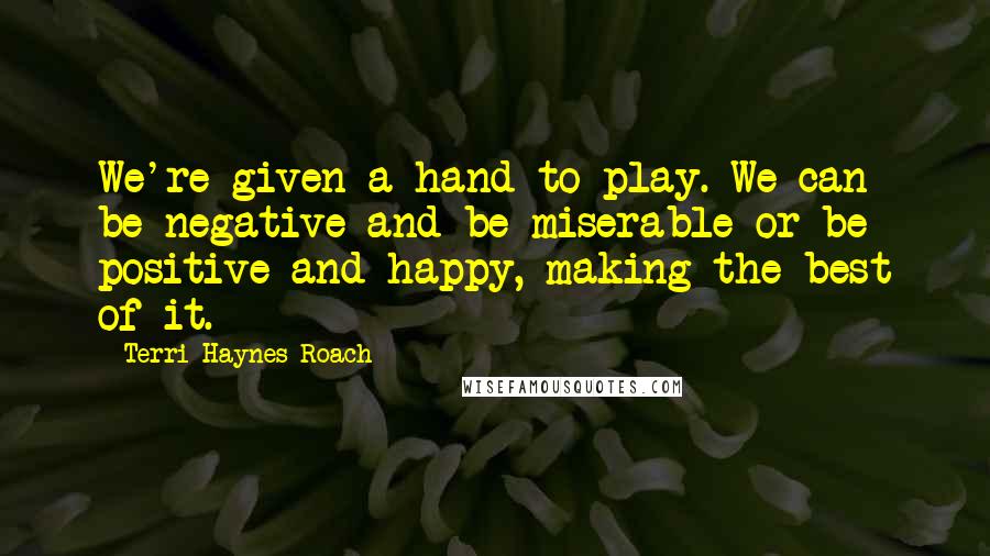 Terri Haynes Roach Quotes: We're given a hand to play. We can be negative and be miserable or be positive and happy, making the best of it.