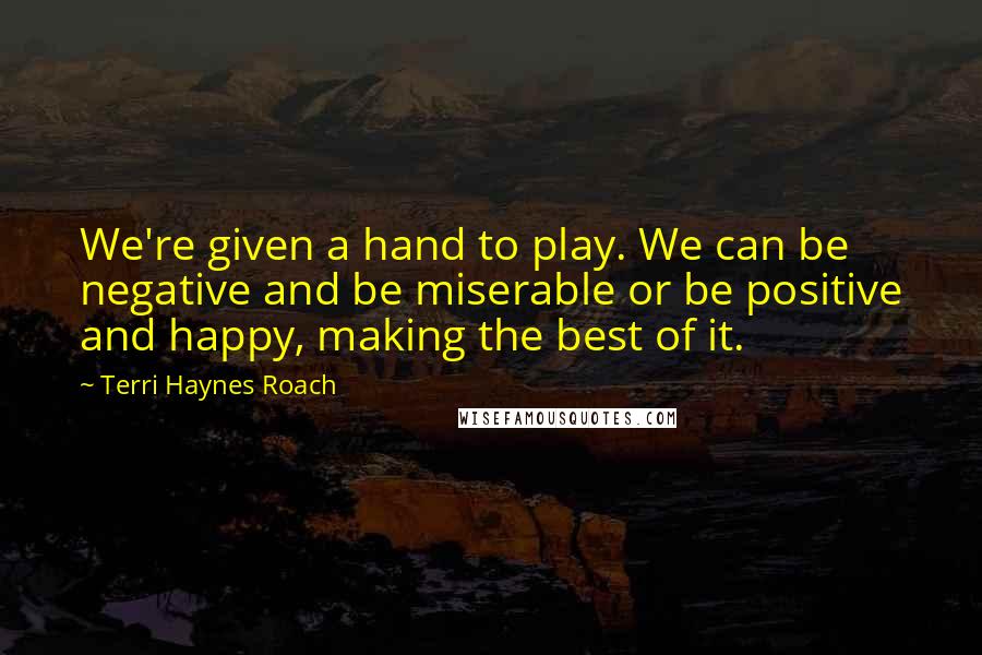 Terri Haynes Roach Quotes: We're given a hand to play. We can be negative and be miserable or be positive and happy, making the best of it.