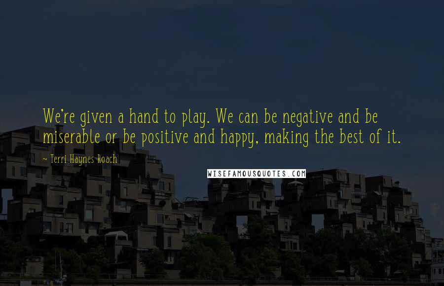 Terri Haynes Roach Quotes: We're given a hand to play. We can be negative and be miserable or be positive and happy, making the best of it.