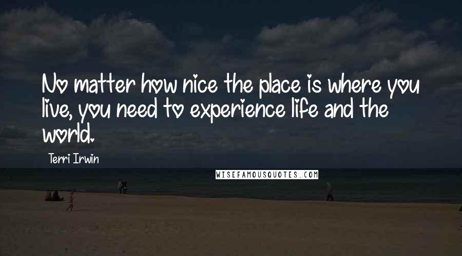 Terri Irwin Quotes: No matter how nice the place is where you live, you need to experience life and the world.