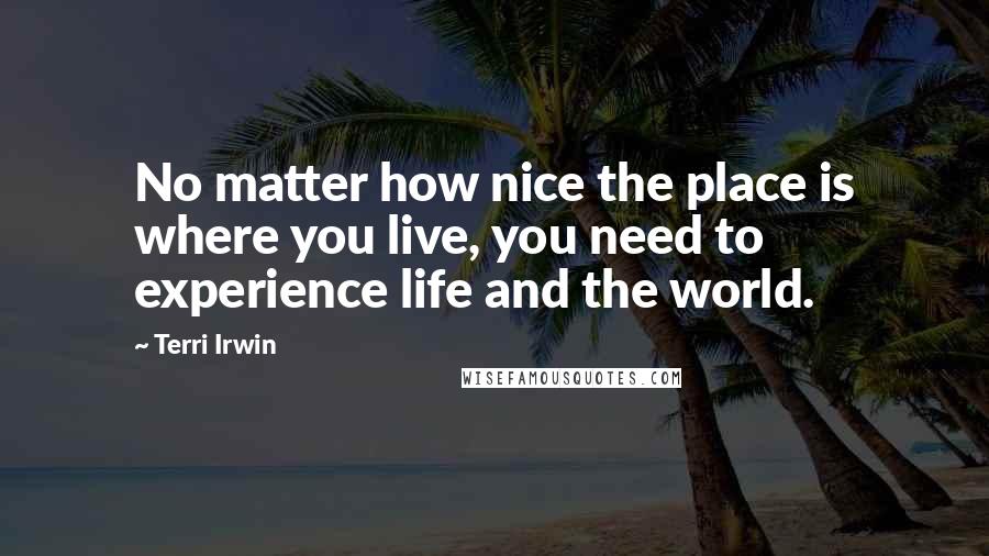 Terri Irwin Quotes: No matter how nice the place is where you live, you need to experience life and the world.