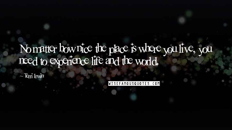 Terri Irwin Quotes: No matter how nice the place is where you live, you need to experience life and the world.