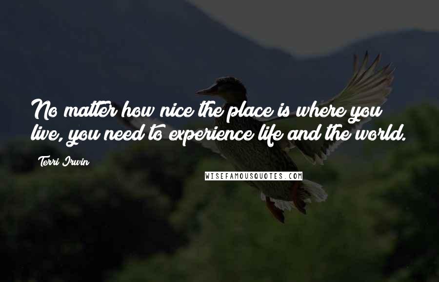 Terri Irwin Quotes: No matter how nice the place is where you live, you need to experience life and the world.
