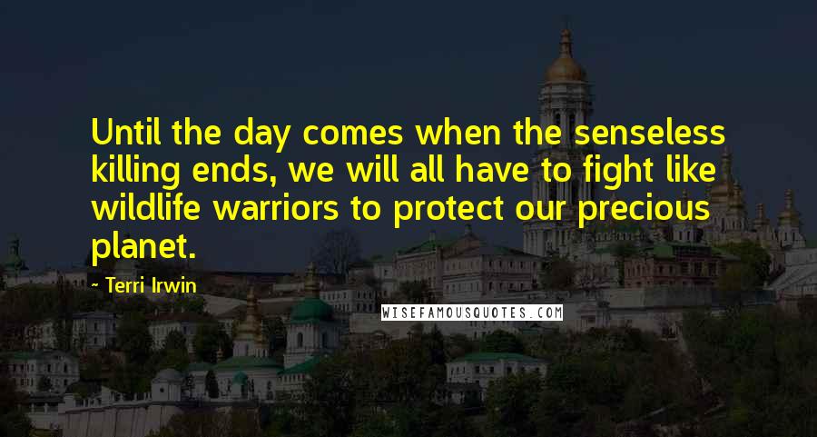 Terri Irwin Quotes: Until the day comes when the senseless killing ends, we will all have to fight like wildlife warriors to protect our precious planet.