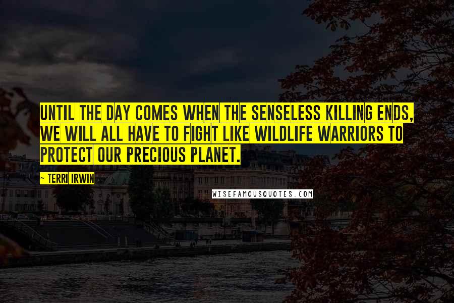 Terri Irwin Quotes: Until the day comes when the senseless killing ends, we will all have to fight like wildlife warriors to protect our precious planet.