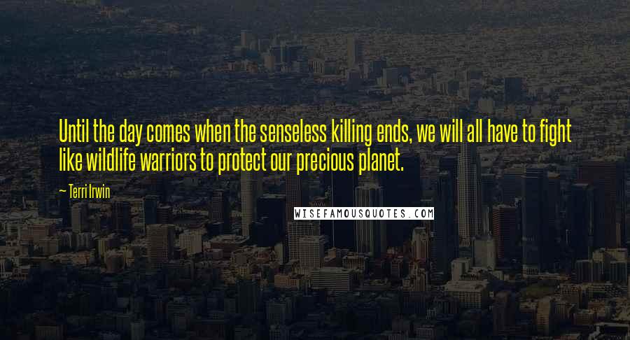 Terri Irwin Quotes: Until the day comes when the senseless killing ends, we will all have to fight like wildlife warriors to protect our precious planet.