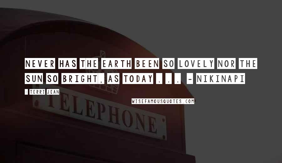 Terri Jean Quotes: Never has the earth been so lovely nor the sun so bright, as today . . .  - NIKINAPI