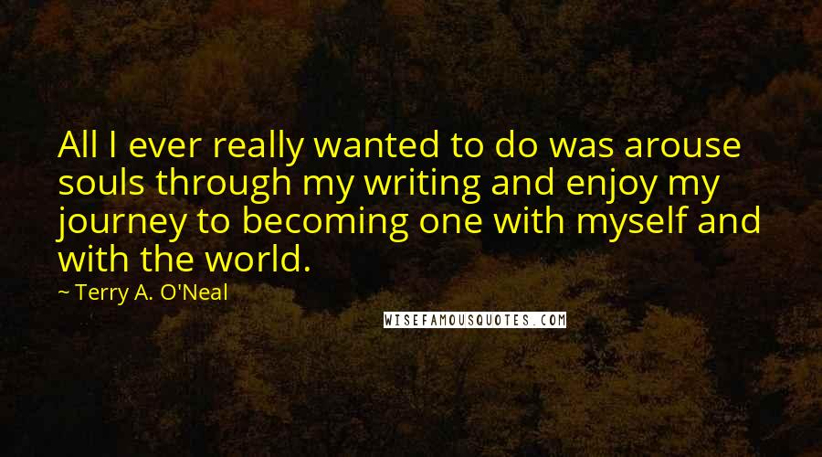 Terry A. O'Neal Quotes: All I ever really wanted to do was arouse souls through my writing and enjoy my journey to becoming one with myself and with the world.