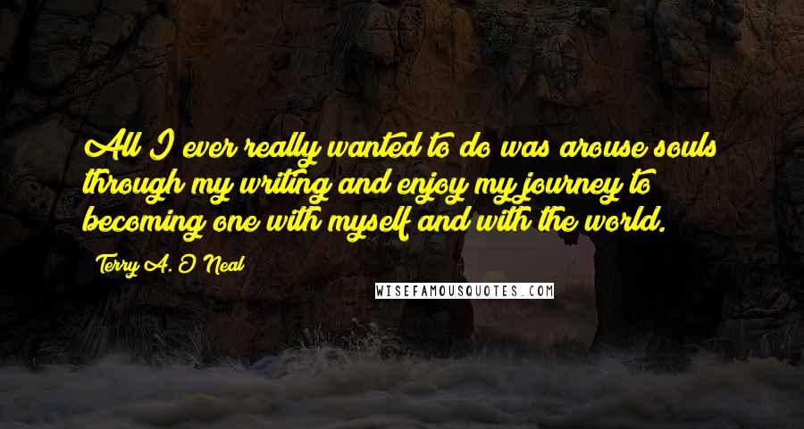 Terry A. O'Neal Quotes: All I ever really wanted to do was arouse souls through my writing and enjoy my journey to becoming one with myself and with the world.