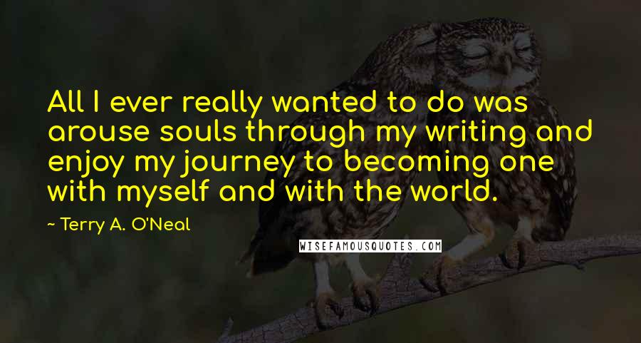 Terry A. O'Neal Quotes: All I ever really wanted to do was arouse souls through my writing and enjoy my journey to becoming one with myself and with the world.