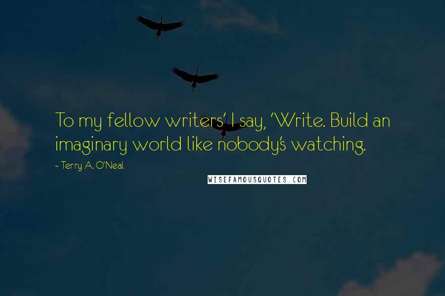 Terry A. O'Neal Quotes: To my fellow writers' I say, 'Write. Build an imaginary world like nobody's watching.