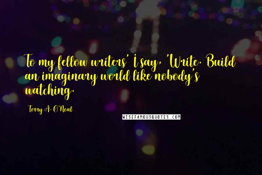 Terry A. O'Neal Quotes: To my fellow writers' I say, 'Write. Build an imaginary world like nobody's watching.