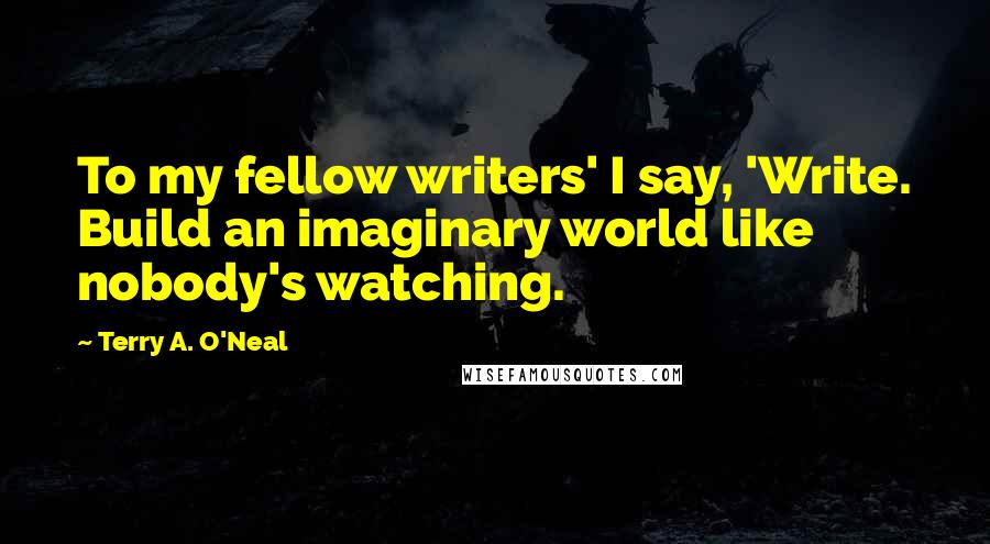 Terry A. O'Neal Quotes: To my fellow writers' I say, 'Write. Build an imaginary world like nobody's watching.